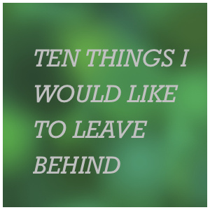 Ten Things I Would Like To Leave Behind