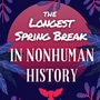 The Longest Spring Break in NonHuman History