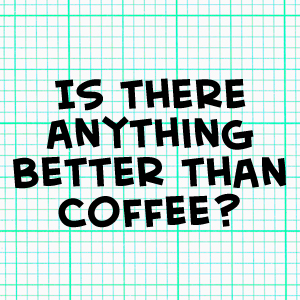 Is there anything better than coffee?