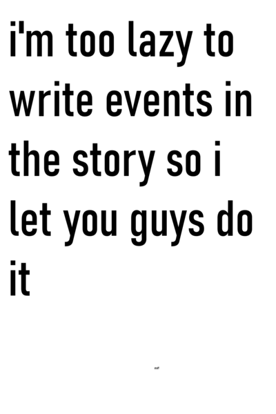i'm too lazy to write events in the story so i let you guys do it