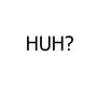 Huh?